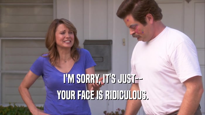 I'M SORRY, IT'S JUST-- YOUR FACE IS RIDICULOUS. 