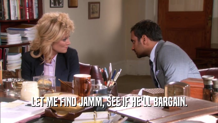 LET ME FIND JAMM, SEE IF HE'LL BARGAIN.  
