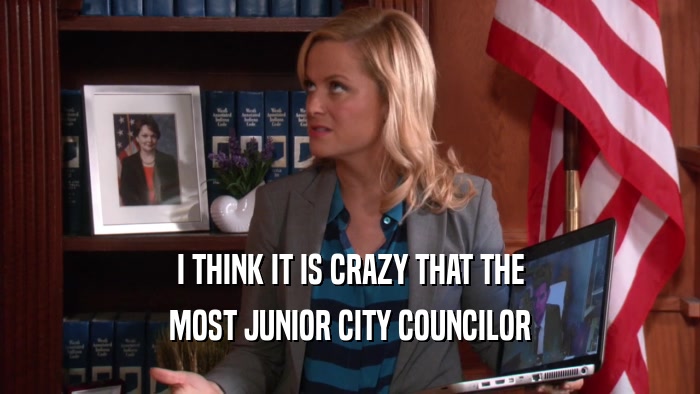 I THINK IT IS CRAZY THAT THE MOST JUNIOR CITY COUNCILOR 