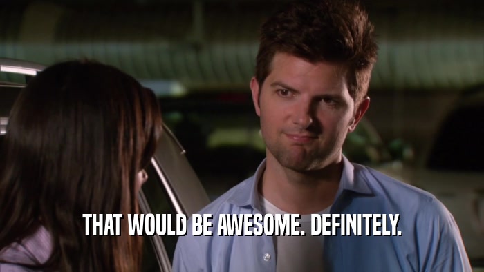 THAT WOULD BE AWESOME. DEFINITELY.  