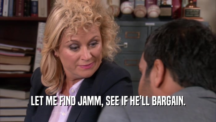 LET ME FIND JAMM, SEE IF HE'LL BARGAIN.  