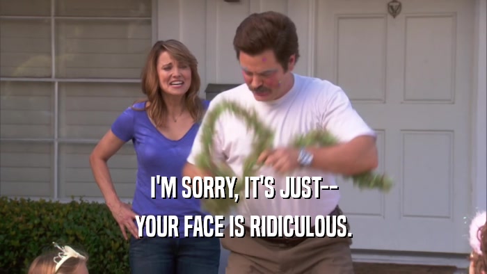 I'M SORRY, IT'S JUST-- YOUR FACE IS RIDICULOUS. 