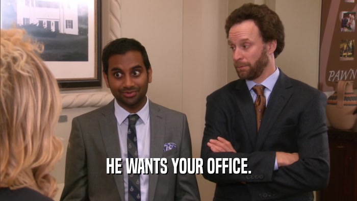 HE WANTS YOUR OFFICE.  