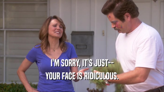 I'M SORRY, IT'S JUST-- YOUR FACE IS RIDICULOUS. 