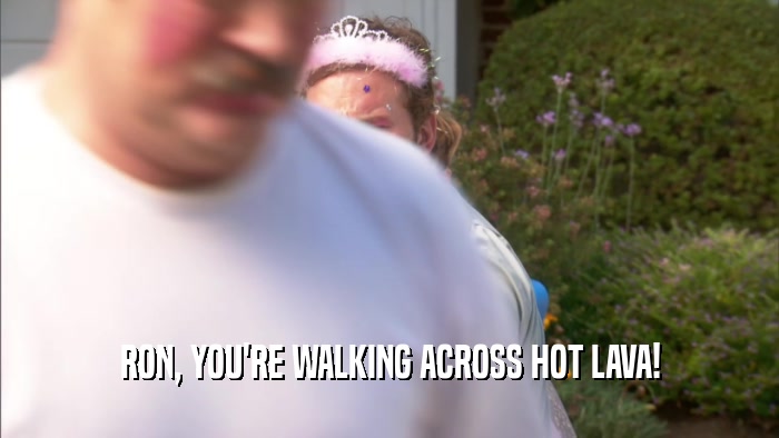 RON, YOU'RE WALKING ACROSS HOT LAVA!  