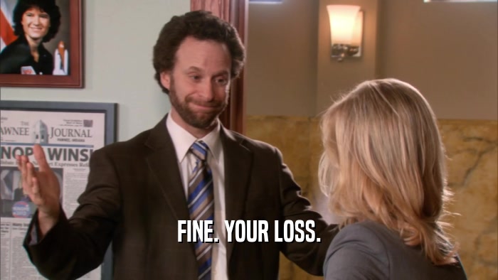 FINE. YOUR LOSS.  
