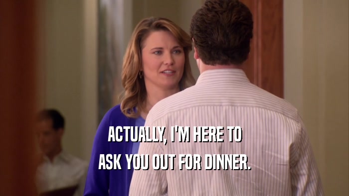 ACTUALLY, I'M HERE TO ASK YOU OUT FOR DINNER. 
