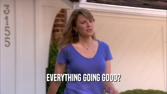 EVERYTHING GOING GOOD?  