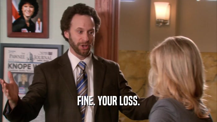 FINE. YOUR LOSS.  