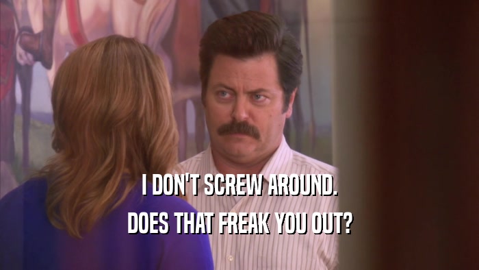 I DON'T SCREW AROUND. DOES THAT FREAK YOU OUT? 