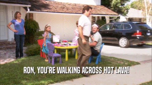 RON, YOU'RE WALKING ACROSS HOT LAVA!  