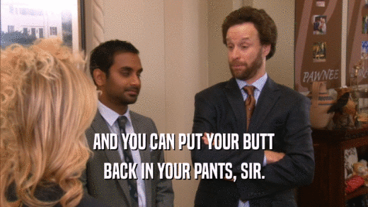 AND YOU CAN PUT YOUR BUTT
 BACK IN YOUR PANTS, SIR.
 