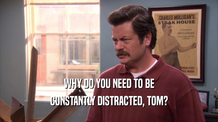 WHY DO YOU NEED TO BE CONSTANTLY DISTRACTED, TOM? 