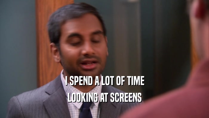 I SPEND A LOT OF TIME LOOKING AT SCREENS 