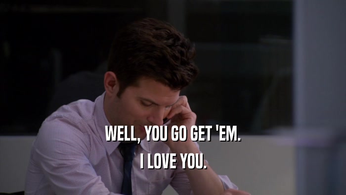 WELL, YOU GO GET 'EM. I LOVE YOU. 
