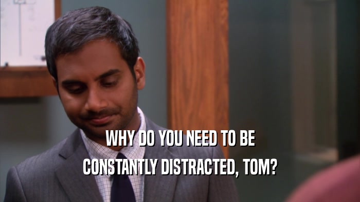 WHY DO YOU NEED TO BE CONSTANTLY DISTRACTED, TOM? 