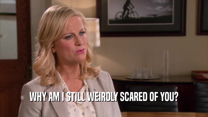 WHY AM I STILL WEIRDLY SCARED OF YOU?  