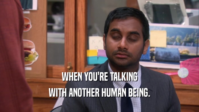 WHEN YOU'RE TALKING WITH ANOTHER HUMAN BEING. 