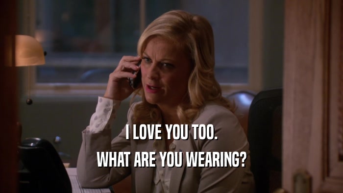 I LOVE YOU TOO. WHAT ARE YOU WEARING? 