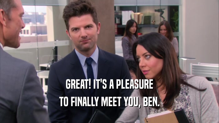 GREAT! IT'S A PLEASURE
 TO FINALLY MEET YOU, BEN.
 