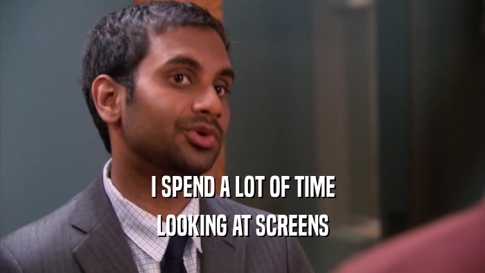 I SPEND A LOT OF TIME LOOKING AT SCREENS 