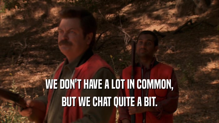 WE DON'T HAVE A LOT IN COMMON, BUT WE CHAT QUITE A BIT. 