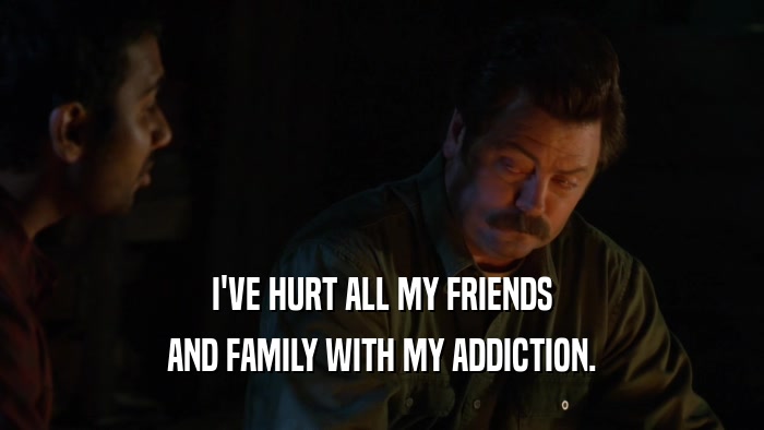 I'VE HURT ALL MY FRIENDS AND FAMILY WITH MY ADDICTION. 