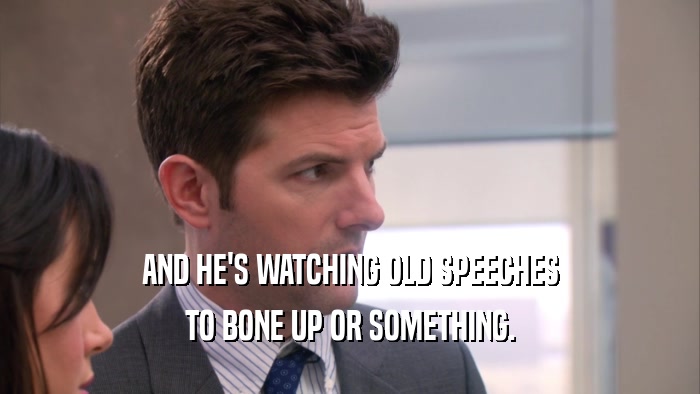AND HE'S WATCHING OLD SPEECHES TO BONE UP OR SOMETHING. 