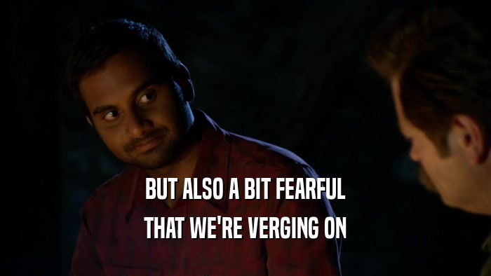 BUT ALSO A BIT FEARFUL THAT WE'RE VERGING ON 