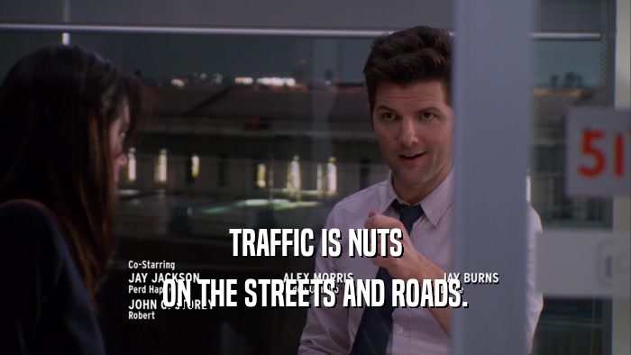 TRAFFIC IS NUTS ON THE STREETS AND ROADS. 