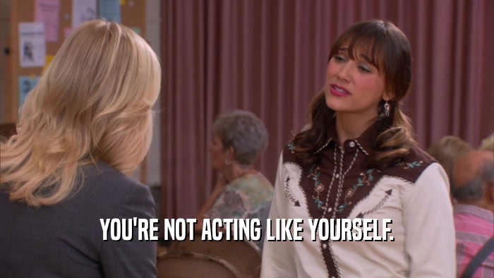 YOU'RE NOT ACTING LIKE YOURSELF.  