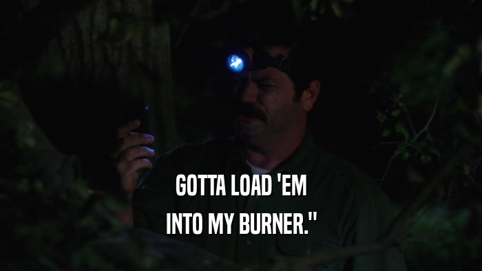 GOTTA LOAD 'EM INTO MY BURNER.