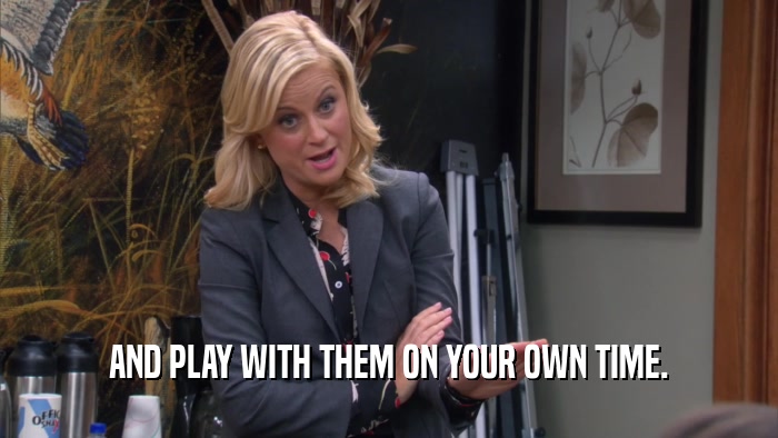 AND PLAY WITH THEM ON YOUR OWN TIME.  