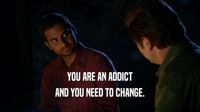 YOU ARE AN ADDICT AND YOU NEED TO CHANGE. 