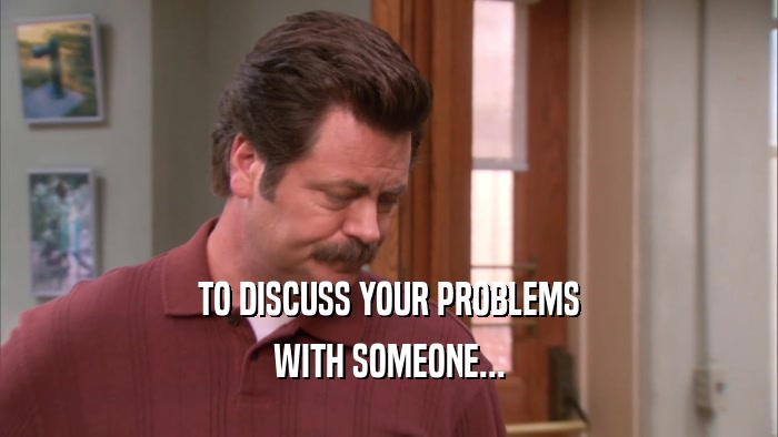 TO DISCUSS YOUR PROBLEMS WITH SOMEONE... 