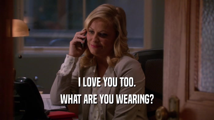 I LOVE YOU TOO. WHAT ARE YOU WEARING? 