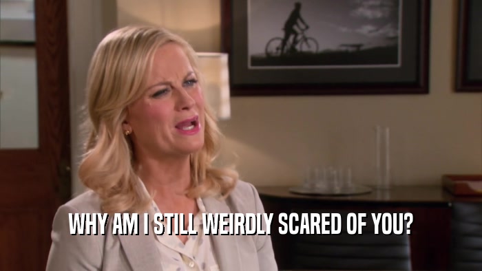WHY AM I STILL WEIRDLY SCARED OF YOU?  