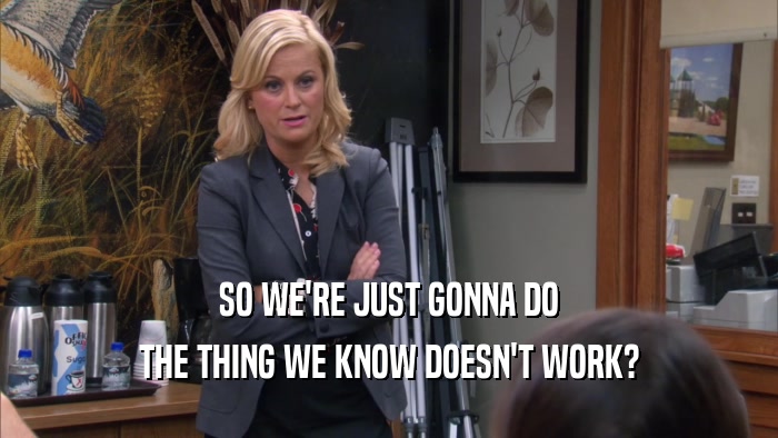 SO WE'RE JUST GONNA DO THE THING WE KNOW DOESN'T WORK? 
