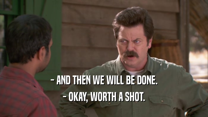 - AND THEN WE WILL BE DONE. - OKAY, WORTH A SHOT. 