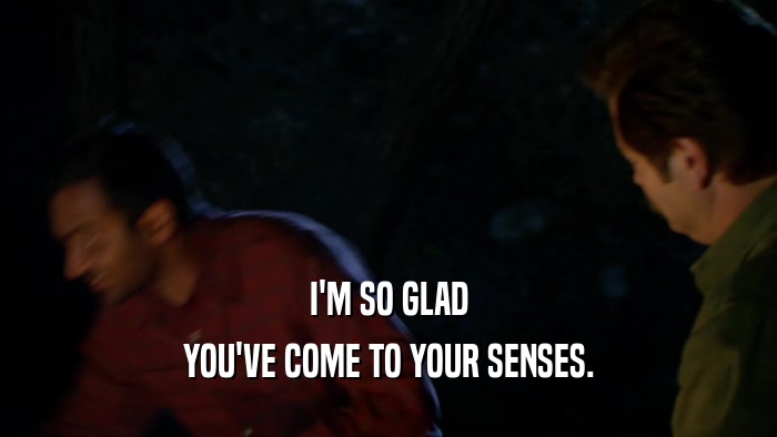 I'M SO GLAD YOU'VE COME TO YOUR SENSES. 