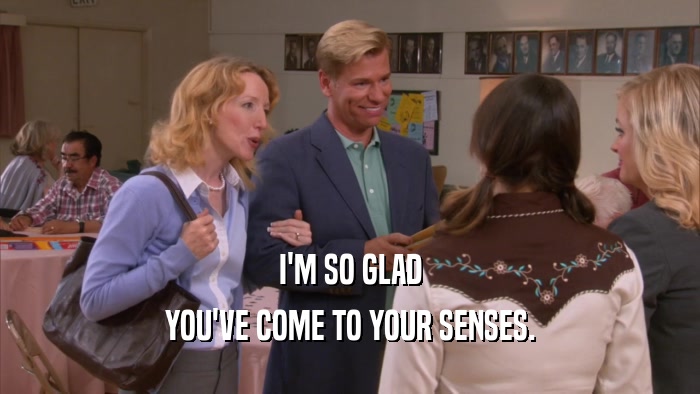 I'M SO GLAD YOU'VE COME TO YOUR SENSES. 