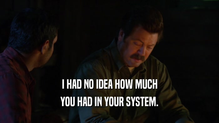 I HAD NO IDEA HOW MUCH YOU HAD IN YOUR SYSTEM. 