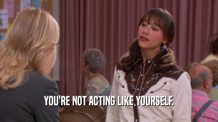 YOU'RE NOT ACTING LIKE YOURSELF.  