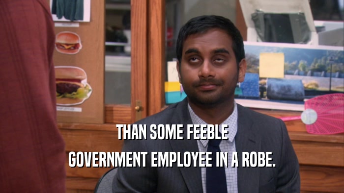 THAN SOME FEEBLE GOVERNMENT EMPLOYEE IN A ROBE. 