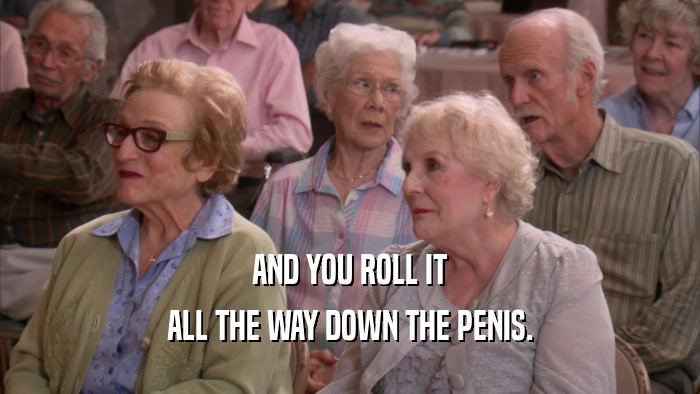 AND YOU ROLL IT ALL THE WAY DOWN THE PENIS. 