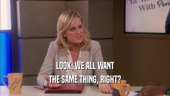 LOOK, WE ALL WANT THE SAME THING, RIGHT? 