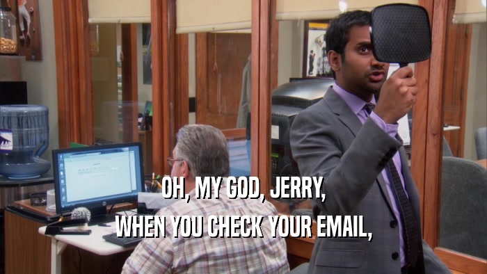 OH, MY GOD, JERRY,
 WHEN YOU CHECK YOUR EMAIL,
 