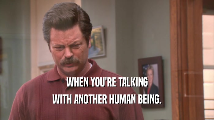 WHEN YOU'RE TALKING WITH ANOTHER HUMAN BEING. 