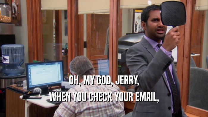 OH, MY GOD, JERRY,
 WHEN YOU CHECK YOUR EMAIL,
 
