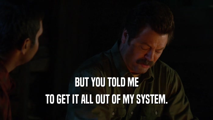BUT YOU TOLD ME TO GET IT ALL OUT OF MY SYSTEM. 